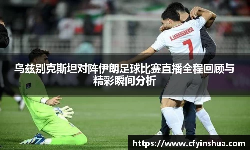乌兹别克斯坦对阵伊朗足球比赛直播全程回顾与精彩瞬间分析