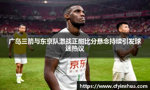 广岛三箭与东京队激战正酣比分悬念持续引发球迷热议